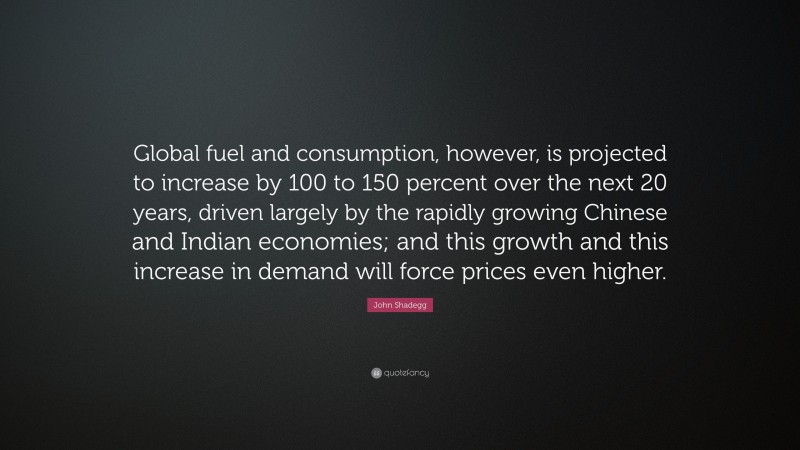 John Shadegg Quote: “Global fuel and consumption, however, is projected to increase by 100 to 150 percent over the next 20 years, driven largely by the rapidly growing Chinese and Indian economies; and this growth and this increase in demand will force prices even higher.”