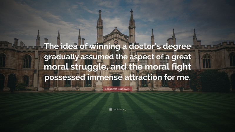 Elizabeth Blackwell Quote: “The idea of winning a doctor’s degree gradually assumed the aspect of a great moral struggle, and the moral fight possessed immense attraction for me.”