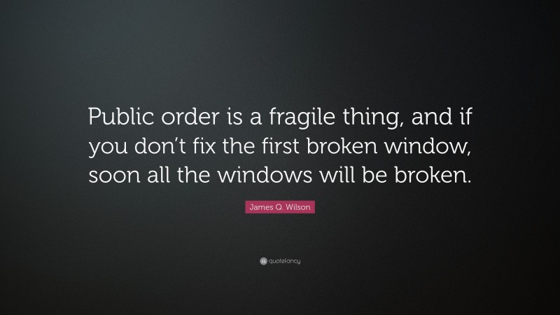 James Q. Wilson Quote: “Public order is a fragile thing, and if you don’t fix the first broken window, soon all the windows will be broken.”