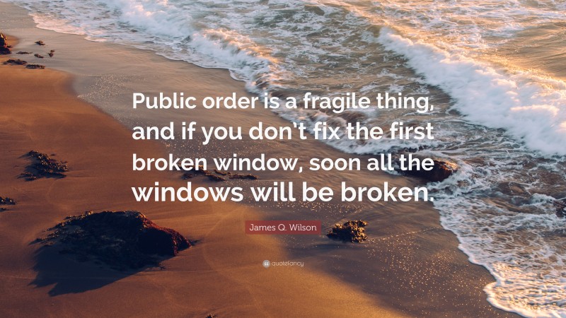 James Q. Wilson Quote: “Public order is a fragile thing, and if you don’t fix the first broken window, soon all the windows will be broken.”