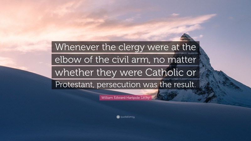 William Edward Hartpole Lecky Quote: “Whenever the clergy were at the elbow of the civil arm, no matter whether they were Catholic or Protestant, persecution was the result.”