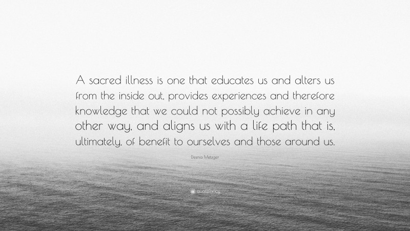 Deena Metzger Quote: “A sacred illness is one that educates us and alters us from the inside out, provides experiences and therefore knowledge that we could not possibly achieve in any other way, and aligns us with a life path that is, ultimately, of benefit to ourselves and those around us.”