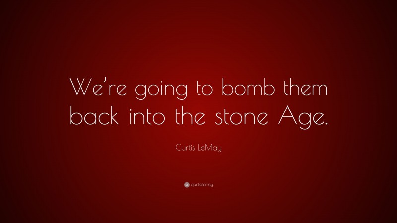 Curtis LeMay Quote: “We’re going to bomb them back into the stone Age.”