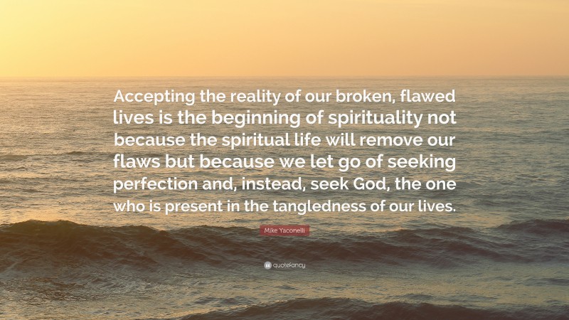 Mike Yaconelli Quote: “Accepting the reality of our broken, flawed lives is the beginning of spirituality not because the spiritual life will remove our flaws but because we let go of seeking perfection and, instead, seek God, the one who is present in the tangledness of our lives.”