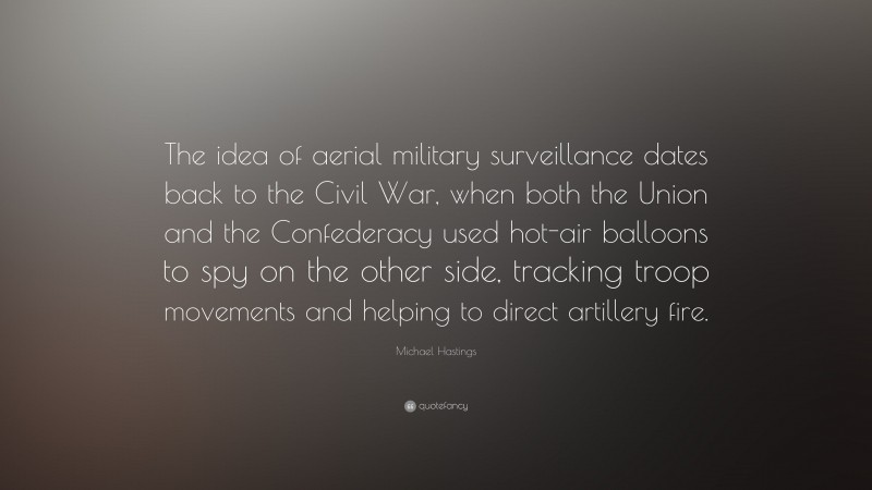 Michael Hastings Quote: “The idea of aerial military surveillance dates back to the Civil War, when both the Union and the Confederacy used hot-air balloons to spy on the other side, tracking troop movements and helping to direct artillery fire.”