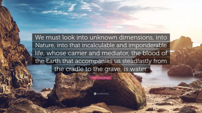 Viktor Schauberger Quote: “We must look into unknown dimensions, into Nature, into that incalculable and imponderable life, whose carrier and mediator, the blood of the Earth that accompanies us steadfastly from the cradle to the grave, is water.”