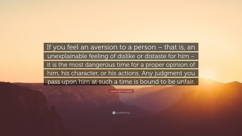 Lawrence G. Lovasik Quote: “If you feel an aversion to a person – that is, an unexplainable feeling of dislike or distaste for him – it is the most dangerous time for a proper opinion of him, his character, or his actions. Any judgment you pass upon him at such a time is bound to be unfair.”