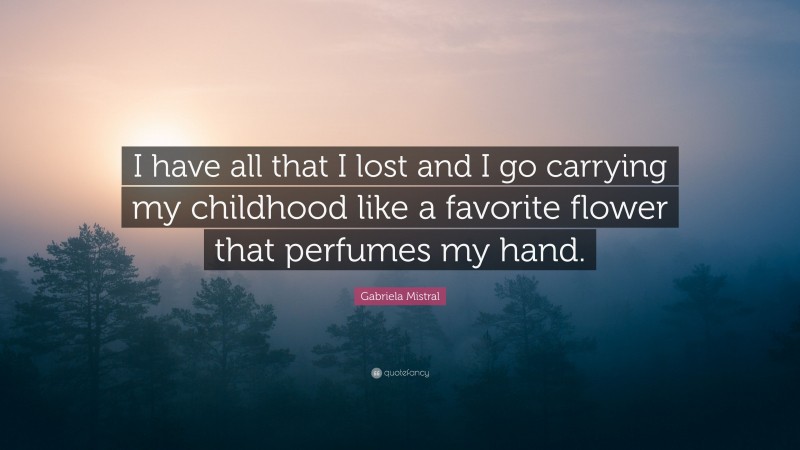 Gabriela Mistral Quote: “I have all that I lost and I go carrying my childhood like a favorite flower that perfumes my hand.”