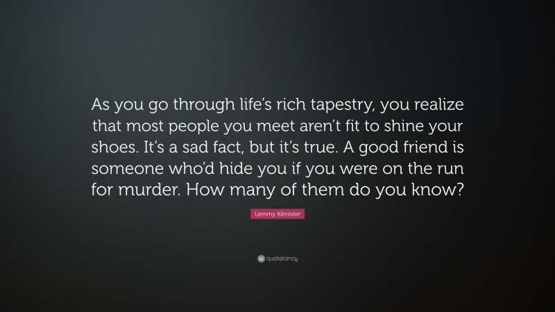Lemmy Kilmister Quote: “As you go through life’s rich tapestry, you realize that most people you meet aren’t fit to shine your shoes. It’s a sad fact, but it’s true. A good friend is someone who’d hide you if you were on the run for murder. How many of them do you know?”