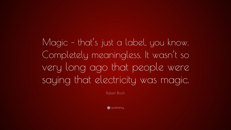 Robert Bloch Quote: “Magic – that’s just a label, you know. Completely meaningless. It wasn’t so very long ago that people were saying that electricity was magic.”