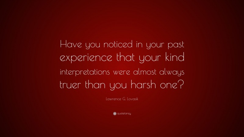 Lawrence G. Lovasik Quote: “Have you noticed in your past experience that your kind interpretations were almost always truer than you harsh one?”