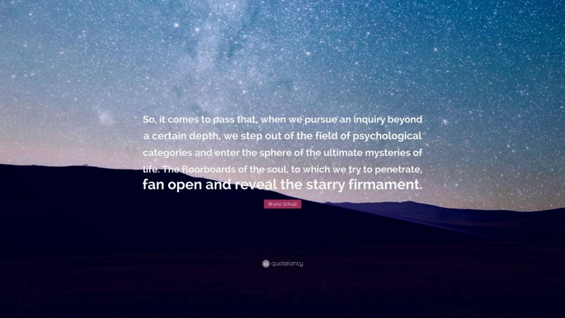 Bruno Schulz Quote: “So, it comes to pass that, when we pursue an inquiry beyond a certain depth, we step out of the field of psychological categories and enter the sphere of the ultimate mysteries of life. The floorboards of the soul, to which we try to penetrate, fan open and reveal the starry firmament.”