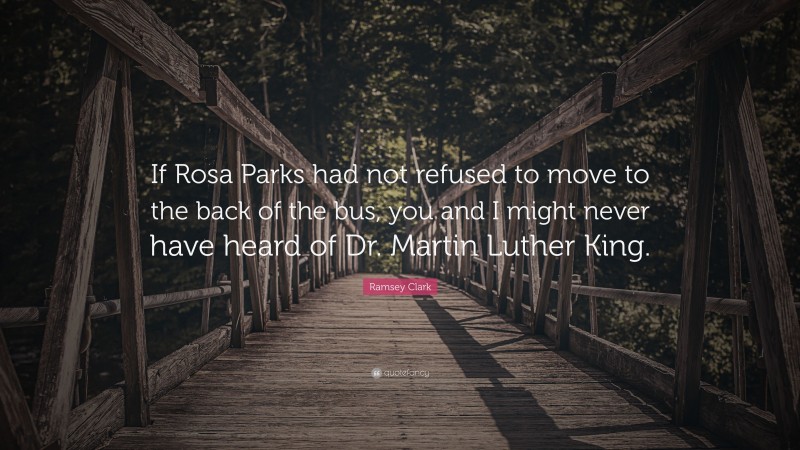 Ramsey Clark Quote: “If Rosa Parks had not refused to move to the back of the bus, you and I might never have heard of Dr. Martin Luther King.”