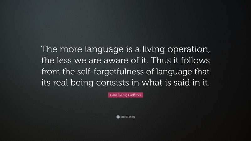 Hans-Georg Gadamer Quote: “The more language is a living operation, the less we are aware of it. Thus it follows from the self-forgetfulness of language that its real being consists in what is said in it.”