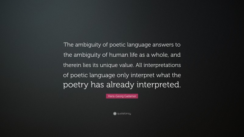 Hans-Georg Gadamer Quote: “The ambiguity of poetic language answers to the ambiguity of human life as a whole, and therein lies its unique value. All interpretations of poetic language only interpret what the poetry has already interpreted.”