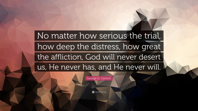 George Q. Cannon Quote: “No matter how serious the trial, how deep the distress, how great the affliction, God will never desert us, He never has, and He never will.”