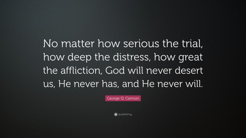 George Q. Cannon Quote: “No matter how serious the trial, how deep the distress, how great the affliction, God will never desert us, He never has, and He never will.”