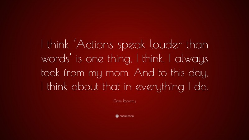 Ginni Rometty Quote: “I think ‘Actions speak louder than words’ is one thing, I think, I always took from my mom. And to this day, I think about that in everything I do.”