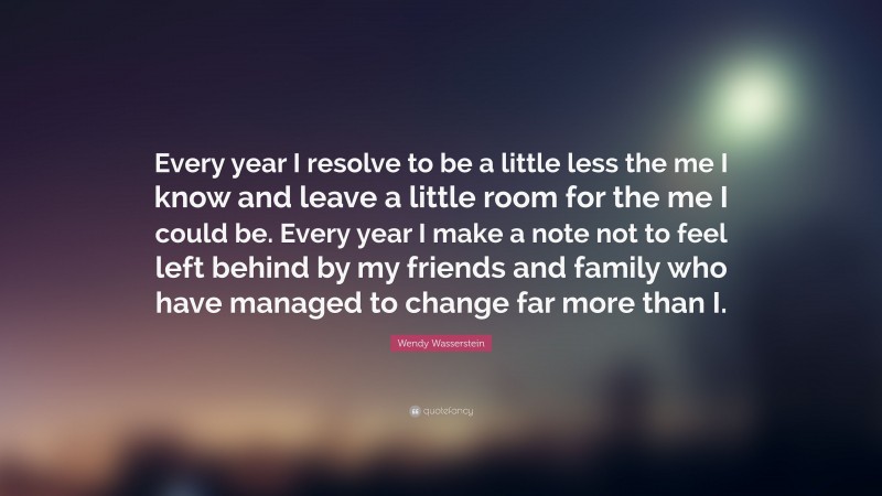 Wendy Wasserstein Quote: “Every year I resolve to be a little less the me I know and leave a little room for the me I could be. Every year I make a note not to feel left behind by my friends and family who have managed to change far more than I.”
