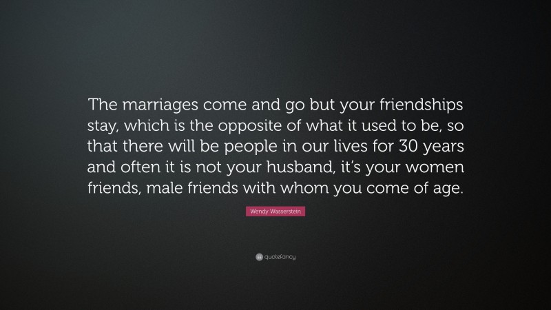 Wendy Wasserstein Quote: “The marriages come and go but your friendships stay, which is the opposite of what it used to be, so that there will be people in our lives for 30 years and often it is not your husband, it’s your women friends, male friends with whom you come of age.”
