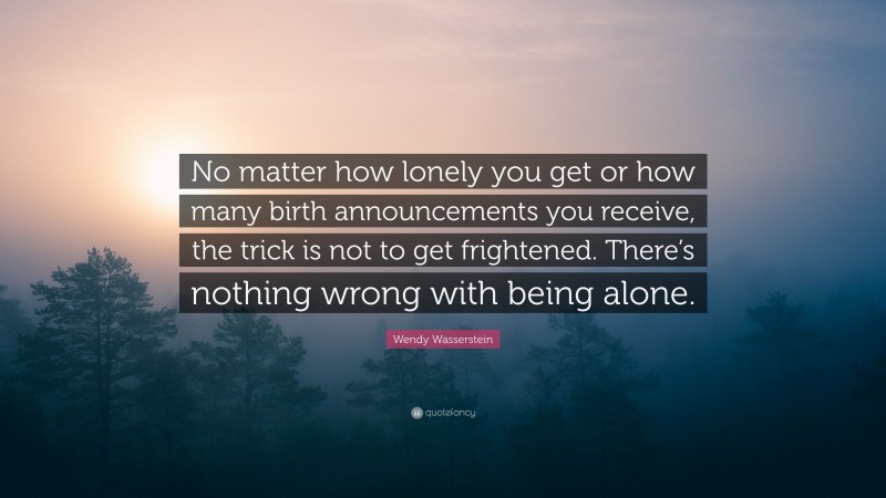 Wendy Wasserstein Quote: “No matter how lonely you get or how many birth announcements you receive, the trick is not to get frightened. There’s nothing wrong with being alone.”