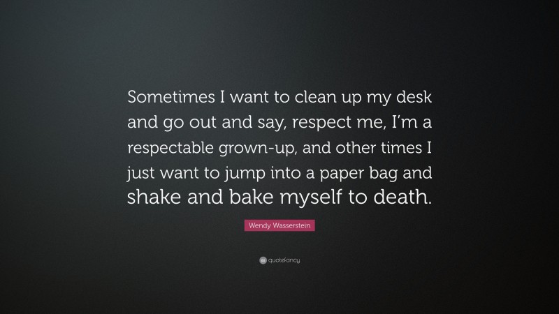 Wendy Wasserstein Quote: “Sometimes I want to clean up my desk and go out and say, respect me, I’m a respectable grown-up, and other times I just want to jump into a paper bag and shake and bake myself to death.”