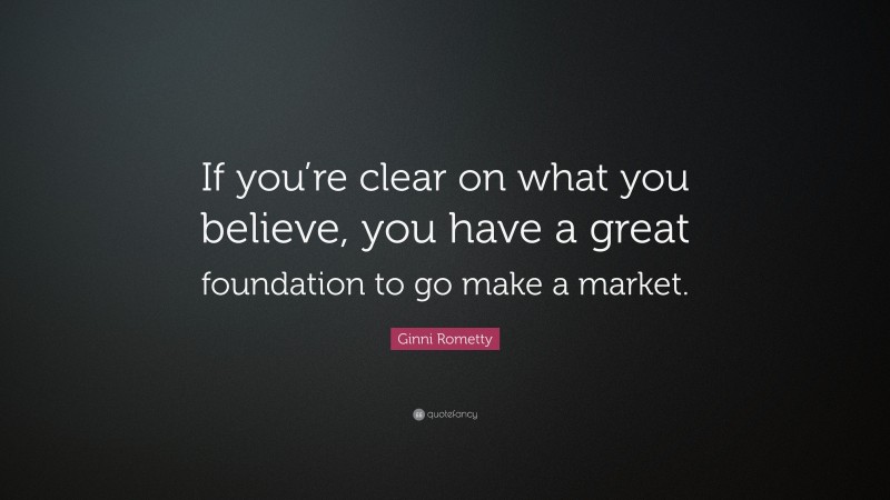 Ginni Rometty Quote: “If you’re clear on what you believe, you have a great foundation to go make a market.”