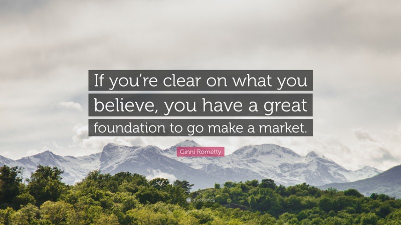 Ginni Rometty Quote: “If you’re clear on what you believe, you have a great foundation to go make a market.”