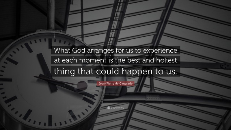 Jean-Pierre de Caussade Quote: “What God arranges for us to experience at each moment is the best and holiest thing that could happen to us.”