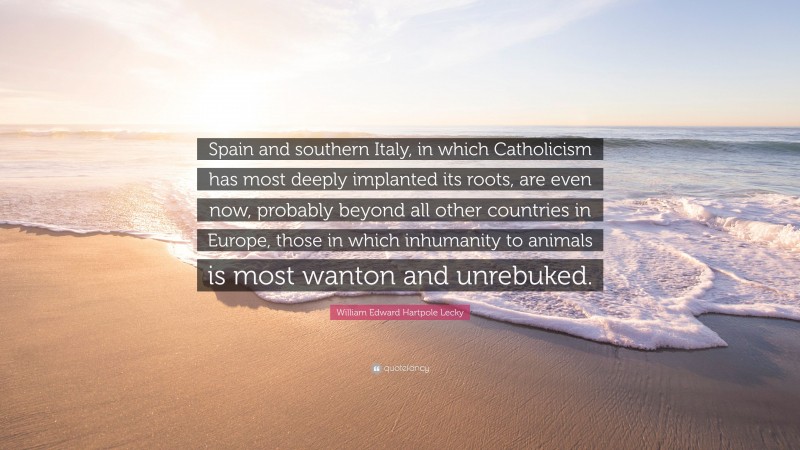 William Edward Hartpole Lecky Quote: “Spain and southern Italy, in which Catholicism has most deeply implanted its roots, are even now, probably beyond all other countries in Europe, those in which inhumanity to animals is most wanton and unrebuked.”
