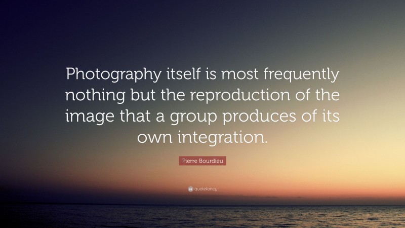 Pierre Bourdieu Quote: “Photography itself is most frequently nothing but the reproduction of the image that a group produces of its own integration.”