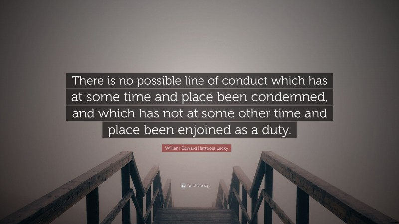 William Edward Hartpole Lecky Quote: “There is no possible line of conduct which has at some time and place been condemned, and which has not at some other time and place been enjoined as a duty.”