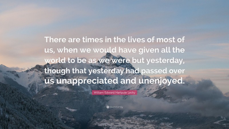 William Edward Hartpole Lecky Quote: “There are times in the lives of most of us, when we would have given all the world to be as we were but yesterday, though that yesterday had passed over us unappreciated and unenjoyed.”