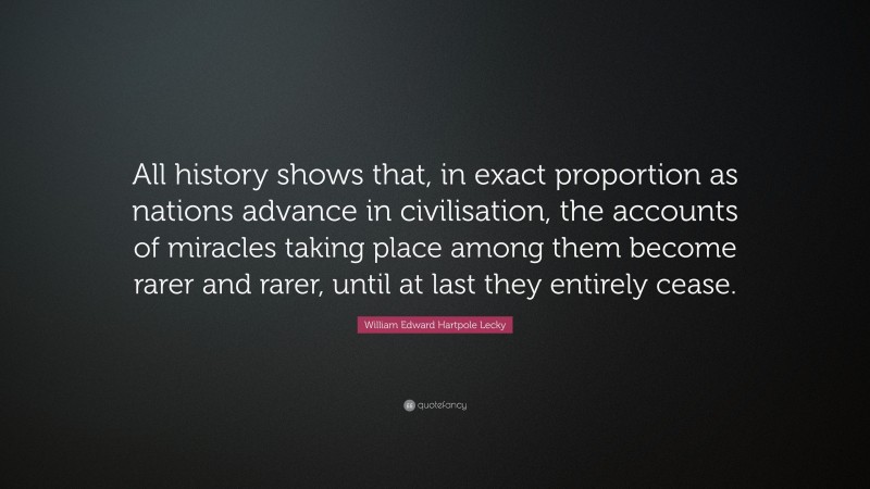William Edward Hartpole Lecky Quote: “All history shows that, in exact proportion as nations advance in civilisation, the accounts of miracles taking place among them become rarer and rarer, until at last they entirely cease.”
