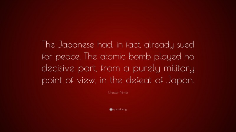 Chester Nimitz Quote: “The Japanese had, in fact, already sued for peace. The atomic bomb played no decisive part, from a purely military point of view, in the defeat of Japan.”