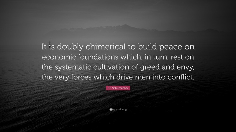 E.F. Schumacher Quote: “It is doubly chimerical to build peace on economic foundations which, in turn, rest on the systematic cultivation of greed and envy, the very forces which drive men into conflict.”