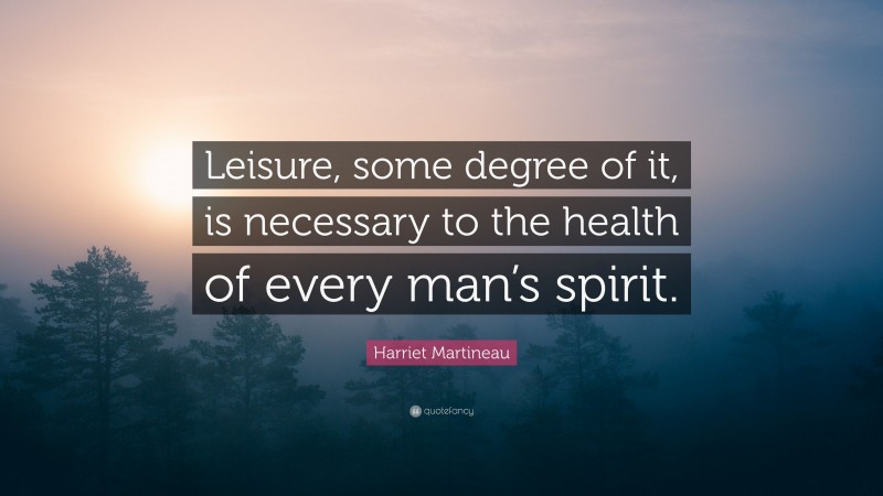 Harriet Martineau Quote: “Leisure, some degree of it, is necessary to the health of every man’s spirit.”