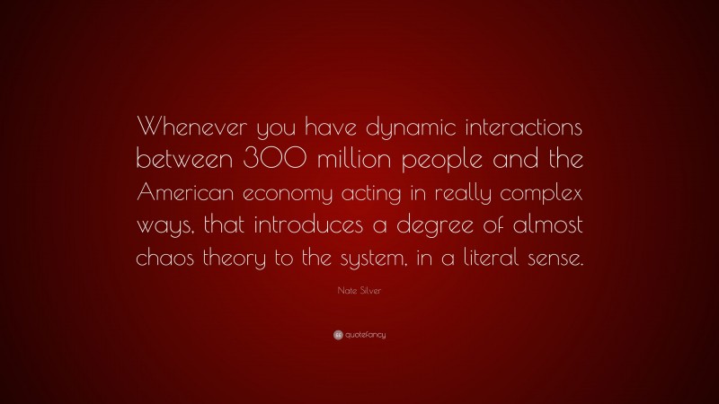 Nate Silver Quote: “Whenever you have dynamic interactions between 300 million people and the American economy acting in really complex ways, that introduces a degree of almost chaos theory to the system, in a literal sense.”