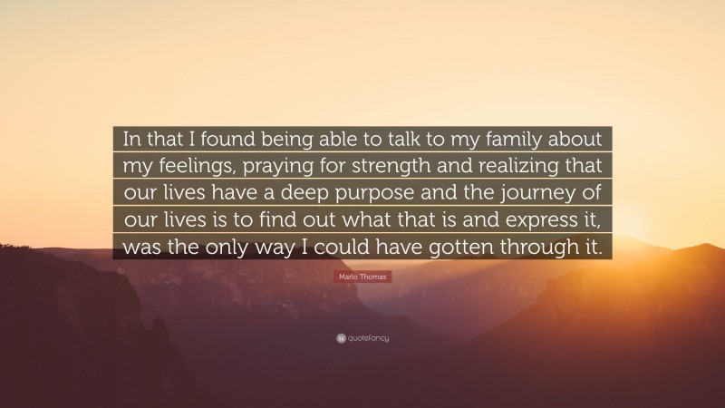 Marlo Thomas Quote: “In that I found being able to talk to my family about my feelings, praying for strength and realizing that our lives have a deep purpose and the journey of our lives is to find out what that is and express it, was the only way I could have gotten through it.”