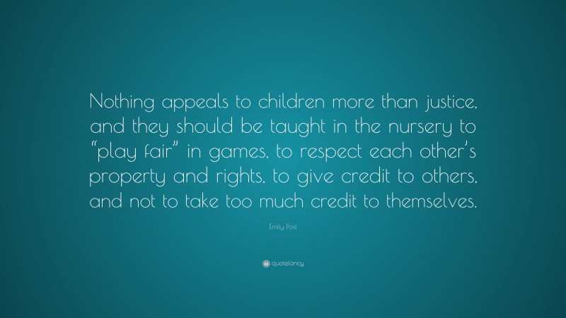 Emily Post Quote: “Nothing appeals to children more than justice, and they should be taught in the nursery to “play fair” in games, to respect each other’s property and rights, to give credit to others, and not to take too much credit to themselves.”