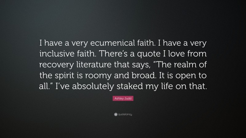 Ashley Judd Quote: “I have a very ecumenical faith. I have a very inclusive faith. There’s a quote I love from recovery literature that says, “The realm of the spirit is roomy and broad. It is open to all.” I’ve absolutely staked my life on that.”