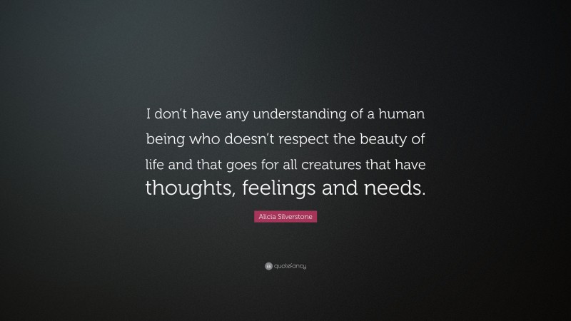 Alicia Silverstone Quote: “I don’t have any understanding of a human being who doesn’t respect the beauty of life and that goes for all creatures that have thoughts, feelings and needs.”