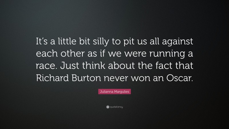 Julianna Margulies Quote: “It’s a little bit silly to pit us all against each other as if we were running a race. Just think about the fact that Richard Burton never won an Oscar.”