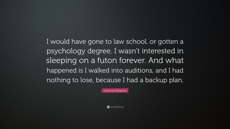 Julianna Margulies Quote: “I would have gone to law school, or gotten a psychology degree. I wasn’t interested in sleeping on a futon forever. And what happened is I walked into auditions, and I had nothing to lose, because I had a backup plan.”