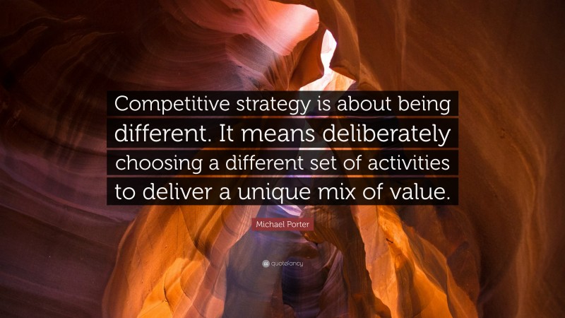 Michael Porter Quote: “Competitive strategy is about being different. It means deliberately choosing a different set of activities to deliver a unique mix of value.”
