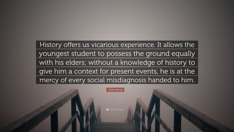 Hilary Mantel Quote: “History offers us vicarious experience. It allows the youngest student to possess the ground equally with his elders; without a knowledge of history to give him a context for present events, he is at the mercy of every social misdiagnosis handed to him.”