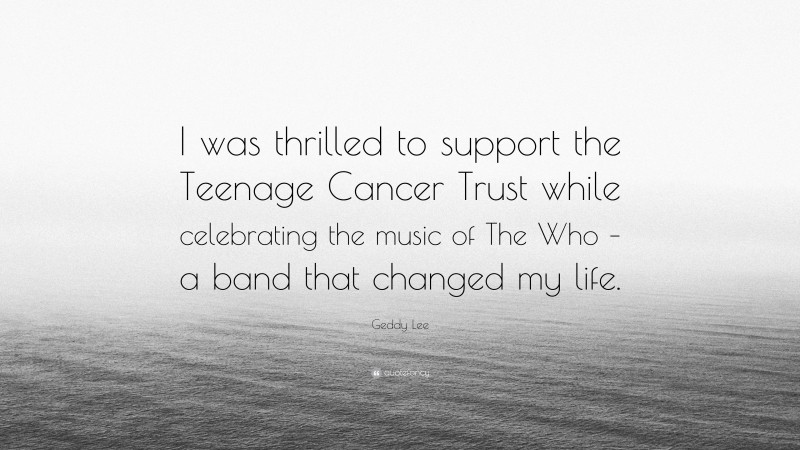 Geddy Lee Quote: “I was thrilled to support the Teenage Cancer Trust while celebrating the music of The Who – a band that changed my life.”