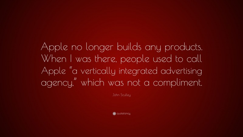 John Sculley Quote: “Apple no longer builds any products. When I was there, people used to call Apple “a vertically integrated advertising agency,” which was not a compliment.”