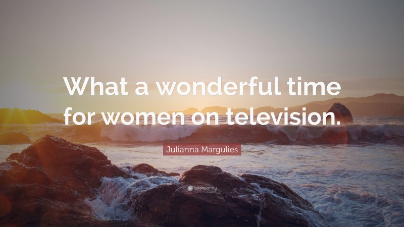 Julianna Margulies Quote: “What a wonderful time for women on television.”