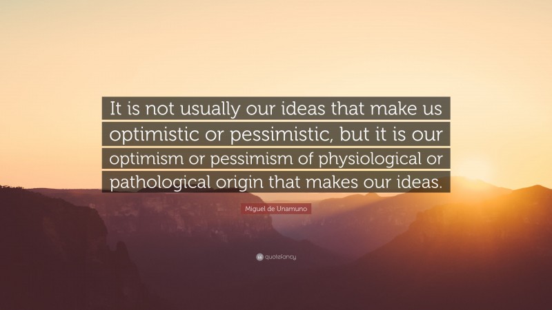 Miguel de Unamuno Quote: “It is not usually our ideas that make us optimistic or pessimistic, but it is our optimism or pessimism of physiological or pathological origin that makes our ideas.”